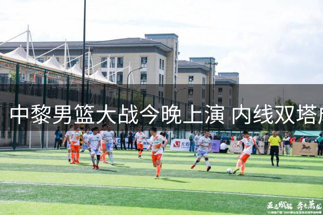 中黎男篮大战今晚上演 内线双塔成制胜关键