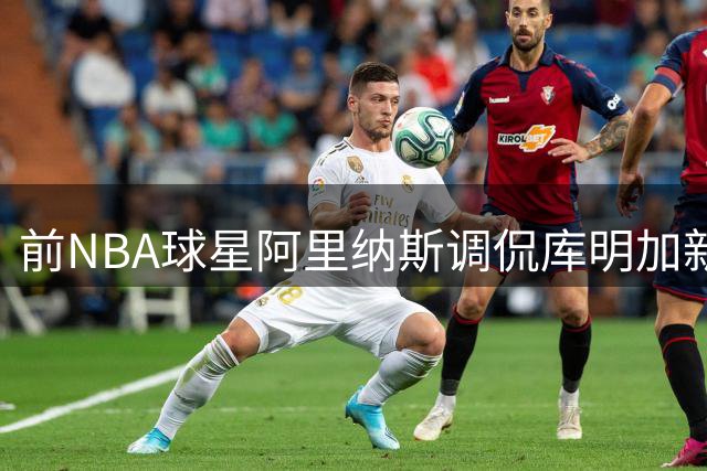 前NBA球星阿里纳斯调侃库明加新约：这合同太复古！来合作播客吧