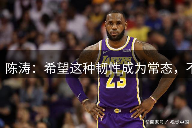 陈涛：希望这种韧性成为常态，不仅在主场，也希望客场展现出韧性